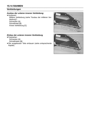 15-14 RAHMEN
Verkleidungen
Ausbau der unteren inneren Verkleidung
• Ausbauen:
   Mittlere Verkleidung (siehe "Ausbau der mittleren Ver-
     kleidung")
     Schrauben [A]
     Schnellniete [B]
     Innere Verkleidung [C]




Einbau der unteren inneren Verkleidung
• Festziehen: [A]
   Schrauben
     Schnellnieten [B]
•   Die ausgebauten Teile einbauen (siehe entsprechende
    Kapitel).
 