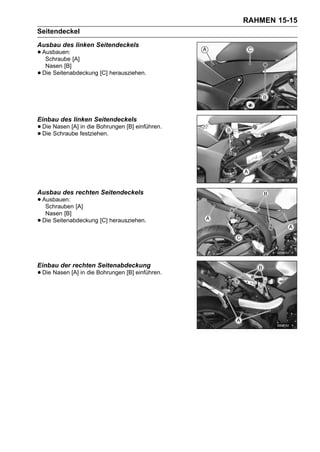 RAHMEN 15-15
Seitendeckel
Ausbau des linken Seitendeckels
• Ausbauen: [A]
   Schraube
     Nasen [B]
•   Die Seitenabdeckung [C] herausziehen.




Einbau des linken Seitendeckels
• Die Nasen [A] festziehen.
                in die Bohrungen [B] einführen.
• Die Schraube




Ausbau des rechten Seitendeckels
• Ausbauen: [A]
   Schrauben
     Nasen [B]
•   Die Seitenabdeckung [C] herausziehen.




Einbau der rechten Seitenabdeckung
• Die Nasen [A] in die Bohrungen [B] einführen.
 