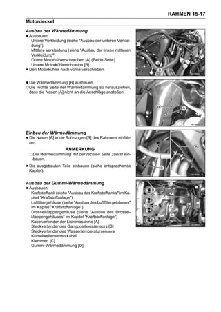 RAHMEN 15-17
Motordeckel
Ausbau der Wärmedämmung
• Ausbauen:
   Untere Verkleidung (siehe "Ausbau der unteren Verklei-
     dung")
     Mittlere Verkleidung (siehe "Ausbau der linken mittleren
     Verkleidung")
     Obere Motorkühlerschrauben [A] (Beide Seite)
     Untere Motorkühlerschraube [B]
•   Den Motorkühler nach vorne verschieben.


• Die WärmedämmungWärmedämmung so herausziehen,
○Die rechte Seite der
                      [B] ausbauen.

    dass die Nasen [A] nicht an die Anschläge anstoßen.




Einbau der Wärmedämmung
• Die Nasen [A] in die Bohrungen [B] des Rahmens einfüh-
  ren.
                        ANMERKUNG
    ○Die Wärmedämmung mit der rechten Seite zuerst ein-
     bauen.

• Die ausgebauten Teile einbauen (siehe entsprechende
  Kapitel).


Ausbau der Gummi-Wärmedämmung
• Ausbauen: (siehe "Ausbau des Kraftstofftanks" im Ka-
   Kraftstofftank
     pitel "Kraftstoffanlage")
     Luftfiltergehäuse (siehe "Ausbau des Luftfiltergehäuses"
     im Kapitel "Kraftstoffanlage")
     Drosselklappengehäuse (siehe "Ausbau des Drossel-
     klappengehäuses" im Kapitel "Kraftstoffanlage")
     Kabelverbinder der Lichtmaschine [A]
     Steckverbinder des Gangpositionssensors [B]
     Steckverbinder des Wassertemperatursensors
     Kurbelwellensensorkabel
     Klemmen [C]
     Gummi-Wärmedämmung [D]
 