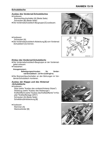 RAHMEN 15-19
Schutzbleche
Ausbau des Vorderrad-Schutzbleches
• Ausbauen:
   Bremsschlauchschellen [A] (Beide Seite)
     Schrauben [B] (Beide Seite)
•   Die Vorderradschutzblech-Baugruppe [C] ausbauen.




• Ausbauen: [A]
   Schrauben
• -Schutzblech [C] trennen.
  Die Vorderradschutzblech-Abdeckung [B] vom Vorderrad




Einbau des Vorderrad-Schutzblechs
• Die Vorderradschutzblech-Baugruppe an der Vorderrad-
  gabel anbauen.
• Festziehen:
    Anzugsmoment -
           Befestigungsschrauben        für       Vorder-
             rad-Schutzblech: 3,9 N·m (0,40 kgf·m)
• Die Bremsschlauchschellen an den Bohrungen im Vor-
  derrad-Schutzblech montieren.
Ausbau der Klappe und des Hinterrad
-Schutzblechs
• Ausbauen: "Ausbau des vorderen/hinteren Sitzes")
   Sitze (siehe
     Sitzbezug (siehe "Ausbau des Sitzbezugs")
     Kraftstofftank (siehe "Ausbau des Kraftstofftanks" im Ka-
     pitel "Kraftstoffanlage (DFI)")
     Schrauben [A] (Beide Seite)
     Schalldämpferabdeckung [B]


• Ausbauen: [A]
   Klemmen
     Steckverbinder [B]
 