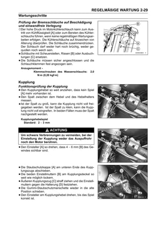 REGELMÄßIGE WARTUNG 2-29
Wartungsschritte
Prüfung der Bremsschläuche auf Beschädigung
und einwandfreie Verlegung
○Der hohe Druck im Motorkühlerschlauch kann zum Aus-
    tritt von Kühlflüssigkeit [A] oder zum Bersten des Kühler-
    schlauchs führen, wenn keine regelmäßigen Wartungsar-
    beiten erfolgen. Die Kühlerschläuche auf Anzeichen von
    Alterung überprüfen. Die Schläuche zusammendrücken.
    Der Schlauch darf weder hart noch brüchig, weder ge-
    quollen noch weich sein.
    Schläuche mit Scheuerstellen, Rissen [B] oder Ausbuch-
    tungen [C] ersetzen.
•   Die Schläuche müssen sicher angeschlossen und die
    Schlauchklemmen fest angezogen sein.
    Anzugsmoment -
           Klemmschrauben des Wasserschlauchs:              2,0
              N·m (0,20 kgf·m)

Kupplung
Funktionsprüfung der Kupplung
• Denmehr vorhanden ist. weit anziehen, dass kein Spiel
  [A]
      Kupplungshebel so

• Den Spalt zwischen dem Hebel und des Hebelhalters
  messen.
    Ist der Spalt zu groß, kann die Kupplung nicht voll frei-
    gegeben werden. Ist der Spalt zu klein, kann die Kupp-
    lung nicht voll eingreifen. In beiden Fällen muss der Spalt
    nachgestellt werden.
    Kupplungshebelspiel
      Standard: 2 ∼ 3 mm

                           ACHTUNG
    Um schwere Verbrennungen zu vermeiden, bei der
    Einstellung der Kupplung weder das Auspuffrohr
    noch den Motor berühren.

• Den Einsteller [A] so drehen, dass 4 ∼ 6 mm [B] des Ge-
  windes sichtbar sind.




• Die Staubschutzkappe [A] am unteren Ende des Kupp-
  lungszugs abschieben.
• Die beiden Einstellmuttern [B] am Kupplungsdeckel so
  weit wie möglich lockern.
• Äußerengegen die Halterung [D] festziehen. die Einstell-
  muttern
            Kupplungszug [C] straff ziehen und

• Die Gummi-Staubschutzmanschette wieder in die alte
  Position schieben.
• Den Einsteller am Kupplungshebel drehen, bis das Spiel
  korrekt ist.
 