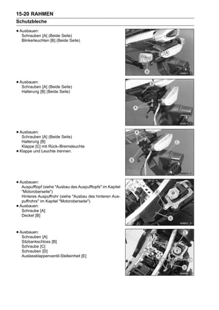 15-20 RAHMEN
Schutzbleche

• Ausbauen: [A] (Beide Seite)
   Schrauben
     Blinkerleuchten [B] (Beide Seite)




• Ausbauen: [A] (Beide Seite)
   Schrauben
     Halterung [B] (Beide Seite)




• Ausbauen: [A] (Beide Seite)
   Schrauben
     Halterung [B]
     Klappe [C] mit Rück-/Bremsleuchte
•   Klappe und Leuchte trennen.




• Ausbauen: (siehe "Ausbau des Auspufftopfs" im Kapitel
   Auspufftopf
     "Motoroberseite")
     Hinteres Auspuffrohr (siehe "Ausbau des hinteren Aus-
     puffrohrs" im Kapitel "Motoroberseite")
•   Ausbauen:
     Schraube [A]
     Deckel [B]



• Ausbauen: [A]
   Schrauben
     Sitzbankschloss [B]
     Schraube [C]
     Schrauben [D]
     Auslassklappenventil-Stelleinheit [E]
 