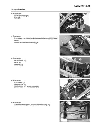 RAHMEN 15-21
Schutzbleche

• Ausbauen: [A]
   Steckverbinder
  Tülle [B]




• Ausbauen: der hinteren Fußrastenhalterung [A] (Beide
   Schrauben
  Seite)
  Hintere Fußrastenhalterung [B]




• Ausbauen: [A]
   Kabelbinder
  Kabel [B]
  Batterie [C]




• Ausbauen: [A]
   Schrauben
  Batteriefach [B]
  Starterrelais [C] (herausziehen)




• Ausbauen: Regler-/Gleichrichterhalterung [A]
   Muttern der
 