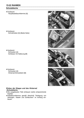 15-22 RAHMEN
Schutzbleche

• Ausbauen:
   Hauptkabelbaumklemme [A]




• Ausbauen: [A] (Beide Seite)
   Schnellnieten




• Ausbauen: [A]
   Schrauben
  Schlösser mit Halterung [B]




• Ausbauen: [A]
   Schrauben
  Hinterrad-Schutzblech [B]




Einbau der Klappe und des Hinterrad
-Schutzblechs
• Die ausgebauten Teile einbauen (siehe entsprechende
  Kapitel).
• Kabelbaumklemme und Schläuchen" im Anhang ein-
  Seilzügen, Kabeln
                    gemäß Abschnitt "Verlegung von

 bauen.
 
