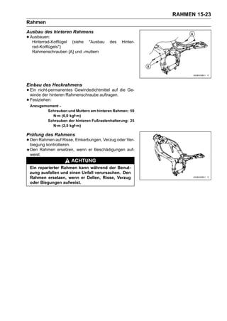 RAHMEN 15-23
Rahmen
Ausbau des hinteren Rahmens
• Ausbauen:
   Hinterrad-Kotflügel   (siehe   "Ausbau   des   Hinter-
   rad-Kotflügels")
   Rahmenschrauben [A] und -muttern




Einbau des Heckrahmens
• Ein nicht-permanentes Gewindedichtmittel auf die Ge-
  winde der hinteren Rahmenschraube auftragen.
• Festziehen:
 Anzugsmoment -
        Schrauben und Muttern am hinteren Rahmen: 59
          N·m (6,0 kgf·m)
        Schrauben der hinteren Fußrastenhalterung: 25
          N·m (2,5 kgf·m)

Prüfung des Rahmens
• Den Rahmen auf Risse, Einkerbungen, Verzug oder Ver-
  biegung kontrollieren.
 Den Rahmen ersetzen, wenn er Beschädigungen auf-
 weist.
                         ACHTUNG
 Ein reparierter Rahmen kann während der Benut-
 zung ausfallen und einen Unfall verursachen. Den
 Rahmen ersetzen, wenn er Dellen, Risse, Verzug
 oder Biegungen aufweist.
 