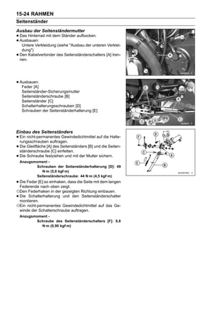 15-24 RAHMEN
Seitenständer
Ausbau der Seitenständermutter
• Das Hinterrad mit dem Ständer aufbocken.
• Ausbauen:
   Untere Verkleidung (siehe "Ausbau der unteren Verklei-
     dung")
•   Den Kabelverbinder des Seitenständerschalters [A] tren-
    nen.




• Ausbauen:
   Feder [A]
     Seitenständer-Sicherungsmutter
     Seitenständerschraube [B]
     Seitenständer [C]
     Schalterhalterungsschrauben [D]
     Schrauben der Seitenständerhalterung [E]




Einbau des Seitenständers
• Ein nicht-permanentes Gewindedichtmittel auf die Halte-
  rungsschrauben auftragen.
• Die Gleitfläche [A][C] einfetten.
  ständerschraube
                      des Seitenständers [B] und die Seiten-

• Die Schraube festziehen und mit der Mutter sichern.
    Anzugsmoment -
           Schrauben der Seitenständerhalterung [D]: 49
              N·m (5,0 kgf·m)
           Seitenständerschraube: 44 N·m (4,5 kgf·m)
• Die Feder [E] so einhaken, dass die Seite mit dem langen
  Federende nach oben zeigt.
○Den Federhaken in der gezeigten Richtung einbauen.
• Die Schalterhalterung
  montieren.
                           und den Seitenständerschalter

○Ein nicht-permanentes Gewindedichtmittel auf das Ge-
    winde der Schalterschraube auftragen.
    Anzugsmoment -
           Schraube des Seitenständerschalters [F]: 8,8
             N·m (0,90 kgf·m)
 