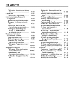 16-2 ELEKTRIK

    Prüfung des Unterdruckschaltven-                                   Einbau des Gangpositionsschal-
      tils..............................................    16-63        ters ............................................   16-106
Kühlerlüfter ........................................       16-64      Prüfung des Gangpositionsschal-
    Prüfung des Lüftermotors ............                   16-64        ters ............................................   16-107
Instrumentenblock, Messgerät,                                          Prüfung des Schalters..................               16-108
  Anzeigeblock ..................................           16-65      Prüfung des Wassertemper-
    Ausbau der Instrumenteneinheit ..                       16-65        atursensors ...............................         16-109
    Zerlegung der Instrumentenein-                                     Ausbau des Drehzahlsensors ......                     16-109
      heit ............................................     16-65      Einbau des Drehzahlsensors .......                    16-110
    Prüfung der elektronischen                                         Prüfung des Drehzahlsensors......                     16-110
      Kombi-Instrumenteneinheit .......                     16-66      Prüfung des Kraftstoffre-
    Prüfung des Selbstdiagnose-                                          serveschalters ...........................          16-111
      modus für die Kraftstoffs-                                       Ausbau der Lambdasonden
      tand-Sensorleitung ....................               16-83        (ausgerüstete Modelle) .............                16-112
Wegfahrsperrensystem                                                   Einbau der Lambdasonden
  (ausgerüstete Modelle) ...................                16-85        (ausgerüstete Modelle) .............                16-112
    Vorsichtsmaßnahmen ..................                   16-85      Prüfung der Lambdasonden
    Schlüsselregistrierung..................                16-85        (ausgerüstete Modelle) .............                16-112
    Austausch von Teilen des                                        Relaiskasten ......................................      16-113
      Wegfahrsperrensystems ...........                    16-101      Ausbau des Relaiskastens...........                   16-113
    Prüfung des Wegfahrsperrensys-                                     Prüfung des Relaisschaltkreises..                     16-113
      tems ..........................................      16-103      Prüfung des Diodenschaltkreises                       16-114
Schalter und Sensoren ......................               16-105   Sicherung ..........................................     16-116
    Prüfung der Zeiteinstellung des                                    Ausbau der Hauptsicherung 30 A                        16-116
      Bremslichtschalters ...................              16-105      Ausbau einer Sicherung aus dem
    Zeiteinstellung des                                                  Sicherungskasten......................              16-116
      Bremsleuchtenschalters............                   16-105      Ausbau der 10-A-ECU-Sicherung                         16-116
    Ausbau des Gangpositionsschal-                                     Einbau der Sicherungen ..............                 16-117
      ters ............................................    16-105      Prüfung der Sicherungen .............                 16-117
 
