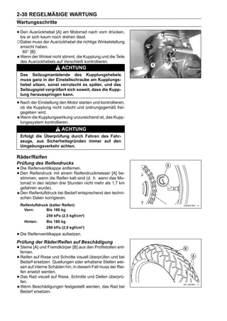 2-30 REGELMÄßIGE WARTUNG
Wartungsschritte

• DenerAusrückhebel [A] drehen lässt. nach vorn drücken,
  bis sich kaum noch
                        am Motorrad

○Dabei muss der Ausrückhebel die richtige Winkelstellung
    erreicht haben.
     60° [B]
    Wenn der Winkel nicht stimmt, die Kupplung und die Teile
    des Ausrückhebels auf Verschleiß kontrollieren.
                           ACHTUNG
    Das Seilzugmantelende des Kupplungshebels
    muss ganz in der Einstellschraube am Kupplungs-
    hebel sitzen, sonst verrutscht es später, und das
    Seilzugspiel vergrößert sich soweit, dass die Kupp-
    lung herausspringen kann.

• Nach der Einstellung den Motorund ordnungsgemäß frei-
  ob die Kupplung nicht rutscht
                                 starten und kontrollieren,

    gegeben wird.
    Wenn die Kupplungswirkung unzureichend ist, das Kupp-
    lungssystem kontrollieren.
                           ACHTUNG
    Erfolgt die Überprüfung durch Fahren des Fahr-
    zeugs, aus Sicherheitsgründen immer auf den
    Umgebungsverkehr achten.

Räder/Reifen
Prüfung des Reifendrucks
• Die Reifenventilkappeeinem Reifendruckmesser [A] be-
                        entfernen.
• Den Reifendruck mit kalt sind (d. h. wenn das Mo-
  stimmen, wenn die Reifen
    torrad in den letzten drei Stunden nicht mehr als 1,7 km
    gefahren wurde).
    Den Reifenluftdruck bei Bedarf entsprechend den techni-
    schen Daten korrigieren.
    Reifenluftdruck (kalter Reifen)
      Vorn:       Bis 180 kg
                  250 kPa (2,5 kgf/cm²)
      Hinten:     Bis 180 kg
                  290 kPa (2,9 kgf/cm²)

• Die Reifenventilkappe aufsetzen.
Prüfung der Räder/Reifen auf Beschädigung
• Steine [A] und Fremdkörper [B] aus den Profilstollen ent-
  fernen.
• Reifen auf Risse und Schnitteoder erhabene Stellen wei-
  Bedarf ersetzen. Quellungen
                                visuell überprüfen und bei

    sen auf interne Schäden hin; in diesem Fall muss der Rei-
    fen ersetzt werden.
•   Das Rad visuell auf Risse, Schnitte und Dellen überprü-
    fen.
    Wenn Beschädigungen festgestellt werden, das Rad bei
    Bedarf ersetzen.
 