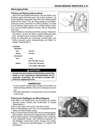 REGELMÄßIGE WARTUNG 2-31
Wartungsschritte
Prüfung auf Reifenprofilverschleiß
   Wenn sich das Reifenprofil abnutzt, wird der Reifen emp-
findlicher gegen Perforierungen und andere Schäden. Es
wurde statistisch festgestellt, dass 90% aller Reifenausfälle
während der letzten 10% der Nutzungsdauer des Reifen-
profils (bei einem Verschleiß von 90%) auftreten. Es hieße
an der falschen Stelle sparen und unnötige Risiken einge-
hen, wenn die Reifen gefahren werden, bis sie völlig abge-
nutzt sind.
•  Die Profiltiefe in der Mitte des Profils mit einer Tiefenlehre
   [A] messen. Da sich der Reifen ungleichmäßig abnutzen
   kann, die Messung an mehreren Stellen vornehmen.
   Falls ein Messwert den Grenzwert unterschreitet, den
   Reifen erneuern (siehe "Ausbau/Einbau der Räder" im
   Kapitel "Räder/Reifen").

    Profiltiefe
      Standard:
        Vorn             3,6 mm
        Hinten           4,8 mm
      Grenzwert:
        Vorn             1 mm
                         (AT, CH, DE) 1,6 mm
        Hinten           2 mm (bis 130 km/h)
                         3 mm (über 130 km/h)

                           ACHTUNG
    Im Interesse des sicheren Fahrbetriebs und der Sta-
    bilität nur die empfohlenen Standardreifen als Er-
    satzreifen verwenden, die mit dem normalen Rei-
    fendruck aufgepumpt sind.

                        ANMERKUNG
    ○In den meisten Ländern gibt es eigene Vorschriften zur
     Mindestreifenprofiltiefe: Diese sind unbedingt einzuhal-
     ten.
    ○Das Rad überprüfen und auswuchten, wenn ein Reifen
     ersetzt wird.

Prüfung des Radlagers auf Beschädigung
• Mit Heber(sieheStützblöcken das Vorderrad vom Kapitel
  abheben
            und
                  "Ausbau des Vorderrades" im
                                                Boden

    "Räder/Reifen").
•   Den Lenker ganz nach rechts oder links drehen.
•   Das Vorderradlager durch Hin- und Herbewegen [A] des
    Rades auf Klemmstellen prüfen.
•   Das Vorderrad leicht drehen [B] und auf Leichtgängigkeit,
    Klemmstellen, Rauheit oder Laufgeräusche kontrollieren.
    Wenn Klemmstellen, Schwergängigkeit oder Laufgeräu-
    sche festgestellt werden, das Vorderrad ausbauen und
    das Radlager untersuchen (siehe "Ausbau des Vorder-
    rades", "Prüfung des Radnabenlagers" im Kapitel "Rä-
    der/Reifen").
 