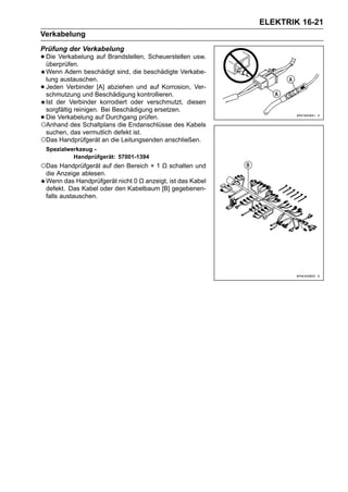 ELEKTRIK 16-21
Verkabelung
Prüfung der Verkabelung
• Die Verkabelung auf Brandstellen, Scheuerstellen usw.
  überprüfen.
 Wenn Adern beschädigt sind, die beschädigte Verkabe-
 lung austauschen.
•Jeden Verbinder [A] abziehen und auf Korrosion, Ver-
 schmutzung und Beschädigung kontrollieren.
 Ist der Verbinder korrodiert oder verschmutzt, diesen
 sorgfältig reinigen. Bei Beschädigung ersetzen.
•Die Verkabelung auf Durchgang prüfen.
○Anhand des Schaltplans die Endanschlüsse des Kabels
 suchen, das vermutlich defekt ist.
○Das Handprüfgerät an die Leitungsenden anschließen.
    Spezialwerkzeug -
             Handprüfgerät: 57001-1394
○Das Handprüfgerät auf den Bereich × 1 Ω schalten und
    die Anzeige ablesen.
    Wenn das Handprüfgerät nicht 0 Ω anzeigt, ist das Kabel
    defekt. Das Kabel oder den Kabelbaum [B] gegebenen-
    falls austauschen.
 