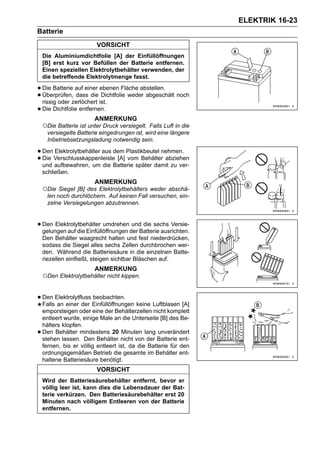 ELEKTRIK 16-23
Batterie
                         VORSICHT
    Die Aluminiumdichtfolie [A] der Einfüllöffnungen
    [B] erst kurz vor Befüllen der Batterie entfernen.
    Einen speziellen Elektrolytbehälter verwenden, der
    die betreffende Elektrolytmenge fasst.

• Die Batterie auf einer ebenen Fläche abstellen. noch
• Überprüfen,zerlöchert ist.
  rissig oder
                dass die Dichtfolie weder abgeschält

• Die Dichtfolie entfernen.
                        ANMERKUNG
    ○Die Batterie ist unter Druck versiegelt. Falls Luft in die
      versiegelte Batterie eingedrungen ist, wird eine längere
      Inbetriebsetzungsladung notwendig sein.

• Den Verschlusskappenleistedem Plastikbeutel nehmen.
      Elektrolytbehälter aus
• Die aufbewahren, um die Batterie später damit zu ver-
  und
                             [A] vom Behälter abziehen

    schließen.
                        ANMERKUNG
    ○Die Siegel [B] des Elektrolytbehälters weder abschä-
      len noch durchlöchern. Auf keinen Fall versuchen, ein-
      zelne Versiegelungen abzutrennen.


• Den Elektrolytbehälter umdrehender Batterie ausrichten.
  gelungen auf die Einfüllöffnungen
                                    und die sechs Versie-

    Den Behälter waagrecht halten und fest niederdrücken,
    sodass die Siegel alles sechs Zellen durchbrochen wer-
    den. Während die Batteriesäure in die einzelnen Batte-
    riezellen einfließt, steigen sichtbar Bläschen auf.
                        ANMERKUNG
    ○Den Elektrolytbehälter nicht kippen.

• Den Elektrolytfluss Einfüllöffnungen keine Luftblasen [A]
  Falls an einer der
                      beobachten.

    emporsteigen oder eine der Behälterzellen nicht komplett
    entleert wurde, einige Male an die Unterseite [B] des Be-
    hälters klopfen.
•   Den Behälter mindestens 20 Minuten lang unverändert
    stehen lassen. Den Behälter nicht von der Batterie ent-
    fernen, bis er völlig entleert ist, da die Batterie für den
    ordnungsgemäßen Betrieb die gesamte im Behälter ent-
    haltene Batteriesäure benötigt.
                         VORSICHT
    Wird der Batteriesäurebehälter entfernt, bevor er
    völlig leer ist, kann dies die Lebensdauer der Bat-
    terie verkürzen. Den Batteriesäurebehälter erst 20
    Minuten nach völligem Entleeren von der Batterie
    entfernen.
 