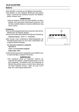 16-24 ELEKTRIK
Batterie

• Den Batterie vor dem Aufladen Batterie herausziehen.
       Behälter vorsichtig aus der
• lassen, damit sich der Elektrolyt30 Minutenden Batterie-
  Die
                                    zwischen
                                              lang stehen

    platten verteilen kann.
                        ANMERKUNG
    ○Wird der Batterie zu früh nach dem Befüllen mit Säure
     geladen, kann dies deren Lebensdauer verkürzen. Die
     mit Säure befüllte Batterie mindestens 30 Minuten lang
     stehen lassen.

Erstladung
•Die Verschlusskappenleiste [A] provisorisch über die Ein-
 füllöffnungen der Batterie ablegen.
•Eine frisch aufbereitete Batterie benötigt eine Erstladung.
      Standard-Ladung: 0,9 A × 5 ∼ 10 Stunden
    Bei Einsatz eines empfohlenen Batterieladegeräts die
    Herstelleranweisungen für eine frisch aufbereitete war-
    tungsfreie Batterie befolgen.
    Von Kawasaki empfohlene Ladegeräte
      Optimate III
      Yuasa 1,5 A Automatik-Ladegerät
      Battery Mate 150-9
    Falls die oben genannten Ladegeräte nicht erhältlich sind,
    ein gleichwertiges Ladegerät verwenden.
                        ANMERKUNG
    ○Die   Ladedauer hängt von folgenden Faktoren ab:
     Lagerzeit der Batterie, Umgebungstemperatur und Art
     des Ladegeräts. Die Batterie nach der Erstladung 30
     Minuten lang stehen lassen und dann deren Spannung
     mit einem Voltmeter messen. Wenn sie unter 12,8 V
     liegt, den Ladevorgang wiederholen.
 