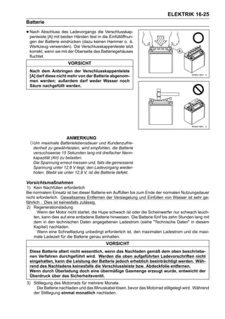 ELEKTRIK 16-25
Batterie

• Nach Abschluss beiden Händen fest in die Einfüllöffnun-
  penleiste [A] mit
                    des Ladevorgangs die Verschlusskap-

 gen der Batterie eindrücken (dazu keinen Hammer o. ä.
 Werkzeug verwenden). Die Verschlusskappenleiste sitzt
 korrekt, wenn sie mit der Oberseite des Batteriegehäuses
 fluchtet.
                       VORSICHT
 Nach dem Anbringen der Verschlusskappenleiste
 [A] darf diese nicht mehr von der Batterie abgenom-
 men werden; außerdem darf weder Wasser noch
 Säure nachgefüllt werden.




                      ANMERKUNG
 ○Um maximale Batterielebensdauer und Kundenzufrie-
  denheit zu gewährleisten, wird empfohlen, die Batterie
  versuchsweise 15 Sekunden lang mit dreifacher Nenn-
  kapazität (Ah) zu belasten.
  Die Spannung erneut messen und, falls die gemessene
  Spannung unter 12,8 V liegt, den Ladevorgang wieder-
  holen. Bleibt sie unter 12,8 V, ist die Batterie defekt.

Vorsichtsmaßnahmen
1) Kein Nachfüllen erforderlich
Bei normalem Einsatz ist bei dieser Batterie ein Auffüllen bis zum Ende der normalen Nutzungsdauer
nicht erforderlich. Gewaltsames Entfernen der Versiegelung und Einfüllen von Wasser ist sehr ge-
fährlich . Dies ist keinesfalls zulässig.
2) Regenerationsladung
       Wenn der Motor nicht startet, die Hupe schwach ist oder die Scheinwerfer nur schwach leuch-
    ten, kann dies auf eine entladene Batterie hinweisen. Die Batterie fünf bis zehn Stunden lang mit
    dem in den technischen Daten angegebenen Ladestrom (siehe "Technische Daten" in diesem
    Kapitel) nachladen.
       Wenn eine Schnellladung unbedingt erforderlich ist, den maximalen Ladestrom und die maxi-
    male Ladezeit für die Batterie genau einhalten.
                                            VORSICHT
 Diese Batterie altert nicht wesentlich, wenn das Nachladen gemäß dem oben beschriebe-
 nen Verfahren durchgeführt wird. Werden die oben aufgeführten Ladevorschriften nicht
 eingehalten, kann die Leistung der Batterie jedoch erheblich beeinträchtigt werden. Wäh-
 rend des Nachladens keinesfalls die Verschlussleiste bzw. Abdeckfolie entfernen.
 Wenn durch Überladung doch eine übermäßige Gasmenge erzeugt wurde, entweicht der
 Überdruck über das Sicherheitsventil.
3) Stilllegung des Motorrads für mehrere Monate.
    Die Batterie nachladen und das Minuskabel lösen, bevor das Motorrad stillgelegt wird. Während
   der Stilllegung einmal monatlich nachladen.
 