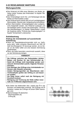 2-32 REGELMÄßIGE WARTUNG
Wartungsschritte

• Das Hinterrad"Ausbau des Hinterrades" vomKapitel "Rä-
  heben (siehe
                mit Hilfe eines Ständers
                                         im
                                            Boden ab-

    der/Reifen").
•   Das Hinterradlager durch Hin- und Herbewegen [A] des
    Rades auf Klemmstellen prüfen.
•   Das Hinterrad leicht drehen [B] und auf Leichtgängigkeit,
    Klemmstellen, Rauheit oder Laufgeräusche kontrollieren.
    Wenn Klemmstellen, Schwergängigkeit oder Laufgeräu-
    sche festgestellt werden, das Hinterrad ausbauen und
    das Radlager (siehe "Ausbau des Hinterrades", "Prüfung
    des Radnabenlagers" im Kapitel "Räder/Reifen") sowie
    die Kupplung (siehe "Prüfung des Kupplungslagers" im
    Kapitel "Achsantrieb") untersuchen.

Antriebsstrang
Prüfung der Antriebskette auf ausreichende
Schmierung
• Wenn steht,Spezialkettenschmiermittel nichtwie SAE 90
  gung
        ein
              sollte schweres Maschinenöl
                                               zur Verfü-

    statt dünnflüssigerem Öl bevorzugt werden, da es län-
    ger an der Kette haftet und eine bessere Schmierung
    gewährleistet.
•   Wenn die Kette besonders verschmutzt aussieht, diese
    vor der Schmierung reinigen.
                         VORSICHT
    Die O-Ringe zwischen den Seitenplatten dichten
    Bolzen und Buchse für das Schmiermittel ab.
    Damit die O-Ringe nicht beschädigt werden und
    dadurch Schmiermittel austritt, folgende Hinweise
    beachten.
    Zum Reinigen des O-Rings einer Antriebskette nur
    Kerosin oder Dieselöl verwenden.
    Andere Reinigungsmittel wie Waschbenzin oder
    Trichlorethylen greifen den O-Ring an und lassen
    ihn quellen.
    Die Kette immer sofort nach der Reinigung mit
    Druckluft trocknen.
    Reinigung und Trocknung der Kette sollten inner-
    halb von 10 Minuten abgeschlossen sein.


• Die Seiten der Kettenrollen ölen, sodassO-Ringe mitdie
  Buchsen und Kettenrollen eindringt. Die
                                           das Öl in
                                                      Öl
    benetzen, sodass die O-Ringe mit einem Ölfilm überzo-
    gen sind.
•   Überschüssiges Öl abwischen.
     Ölschmierstellen [A]
     O-Ring [B]
 