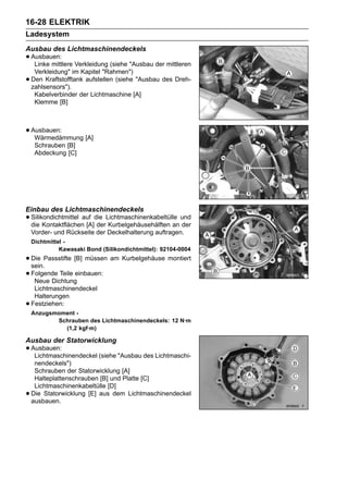 16-28 ELEKTRIK
Ladesystem
Ausbau des Lichtmaschinendeckels
• Ausbauen: Verkleidung (siehe "Ausbau der mittleren
   Linke mittlere
     Verkleidung" im Kapitel "Rahmen")
•   Den Kraftstofftank aufstellen (siehe "Ausbau des Dreh-
    zahlsensors").
     Kabelverbinder der Lichtmaschine [A]
     Klemme [B]



• Ausbauen:
   Wärmedämmung [A]
     Schrauben [B]
     Abdeckung [C]




Einbau des Lichtmaschinendeckels
• Silikondichtmittel auf die Lichtmaschinenkabeltülle und
  die Kontaktflächen [A] der Kurbelgehäusehälften an der
    Vorder- und Rückseite der Deckelhalterung auftragen.
    Dichtmittel -
              Kawasaki Bond (Silikondichtmittel): 92104-0004
• Die Passstifte [B] müssen am Kurbelgehäuse montiert
  sein.
• Folgende Teile einbauen:
   Neue Dichtung
     Lichtmaschinendeckel
     Halterungen
•   Festziehen:
    Anzugsmoment -
           Schrauben des Lichtmaschinendeckels: 12 N·m
             (1,2 kgf·m)

Ausbau der Statorwicklung
• Ausbauen:
   Lichtmaschinendeckel (siehe "Ausbau des Lichtmaschi-
     nendeckels")
     Schrauben der Statorwicklung [A]
     Halteplattenschrauben [B] und Platte [C]
     Lichtmaschinenkabeltülle [D]
•   Die Statorwicklung [E] aus dem Lichtmaschinendeckel
    ausbauen.
 