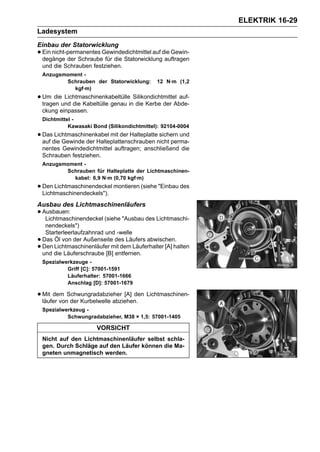 ELEKTRIK 16-29
Ladesystem
Einbau der Statorwicklung
• Ein nicht-permanentes Gewindedichtmittel auf die Gewin-
  degänge der Schraube für die Statorwicklung auftragen
    und die Schrauben festziehen.
    Anzugsmoment -
           Schrauben der Statorwicklung:       12 N·m (1,2
             kgf·m)
• Um dieund die Kabeltülle genau inSilikondichtmittel auf-
  tragen
         Lichtmaschinenkabeltülle
                                    die Kerbe der Abde-
    ckung einpassen.
    Dichtmittel -
              Kawasaki Bond (Silikondichtmittel): 92104-0004
• Dasdie Gewinde der Halteplattenschrauben nicht perma-
  auf
      Lichtmaschinenkabel mit der Halteplatte sichern und

    nentes Gewindedichtmittel auftragen; anschließend die
    Schrauben festziehen.
    Anzugsmoment -
           Schrauben für Halteplatte der Lichtmaschinen-
             kabel: 6,9 N·m (0,70 kgf·m)
• Den Lichtmaschinendeckel montieren (siehe "Einbau des
  Lichtmaschinendeckels").
Ausbau des Lichtmaschinenläufers
• Ausbauen:
   Lichtmaschinendeckel (siehe "Ausbau des Lichtmaschi-
     nendeckels")
     Starterleerlaufzahnrad und -welle
•   Das Öl von der Außenseite des Läufers abwischen.
•   Den Lichtmaschinenläufer mit dem Läuferhalter [A] halten
    und die Läuferschraube [B] entfernen.
    Spezialwerkzeuge -
             Griff [C]: 57001-1591
             Läuferhalter: 57001-1666
             Anschlag [D]: 57001-1679

• Mit dem Schwungradabzieher [A] den Lichtmaschinen-
  läufer von der Kurbelwelle abziehen.
    Spezialwerkzeug -
             Schwungradabzieher, M38 × 1,5: 57001-1405

                        VORSICHT
    Nicht auf den Lichtmaschinenläufer selbst schla-
    gen. Durch Schläge auf den Läufer können die Ma-
    gneten unmagnetisch werden.
 