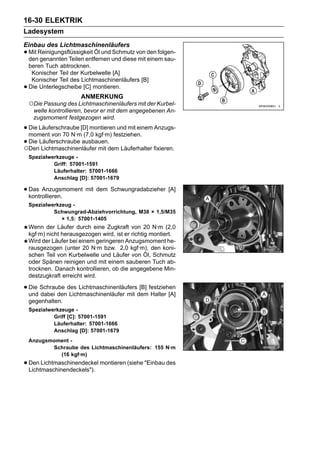 16-30 ELEKTRIK
Ladesystem
Einbau des Lichtmaschinenläufers
• Mit Reinigungsflüssigkeit Öl und und diesevon den folgen-
  den genannten Teilen entfernen
                                   Schmutz
                                             mit einem sau-
    beren Tuch abtrocknen.
     Konischer Teil der Kurbelwelle [A]
     Konischer Teil des Lichtmaschinenläufers [B]
•   Die Unterlegscheibe [C] montieren.
                        ANMERKUNG
    ○Die Passung des Lichtmaschinenläufers mit der Kurbel-
     welle kontrollieren, bevor er mit dem angegebenen An-
     zugsmoment festgezogen wird.

• Die Läuferschraube [D] montierenfestziehen. Anzugs-
  moment von 70 N·m (7,0 kgf·m)
                                    und mit einem

• Die Läuferschraube ausbauen.dem Läuferhalter fixieren.
○Den Lichtmaschinenläufer mit
    Spezialwerkzeuge -
             Griff: 57001-1591
             Läuferhalter: 57001-1666
             Anschlag [D]: 57001-1679

• Das Anzugsmoment mit dem Schwungradabzieher [A]
  kontrollieren.
    Spezialwerkzeug -
             Schwungrad-Abziehvorrichtung, M38 × 1,5/M35
                × 1,5: 57001-1405
    Wenn der Läufer durch eine Zugkraft von 20 N·m (2,0
    kgf·m) nicht herausgezogen wird, ist er richtig montiert.
    Wird der Läufer bei einem geringeren Anzugsmoment he-
    rausgezogen (unter 20 N·m bzw. 2,0 kgf·m), den koni-
    schen Teil von Kurbelwelle und Läufer von Öl, Schmutz
    oder Spänen reinigen und mit einem sauberen Tuch ab-
    trocknen. Danach kontrollieren, ob die angegebene Min-
    destzugkraft erreicht wird.

• Die Schraube des Lichtmaschinenläufersdem festziehen
  und dabei den Lichtmaschinenläufer mit
                                         [B]
                                             Halter [A]
    gegenhalten.
    Spezialwerkzeuge -
             Griff [C]: 57001-1591
             Läuferhalter: 57001-1666
             Anschlag [D]: 57001-1679
    Anzugsmoment -
           Schraube des Lichtmaschinenläufers: 155 N·m
             (16 kgf·m)
• Den Lichtmaschinendeckel montieren (siehe "Einbau des
  Lichtmaschinendeckels").
 