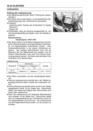 16-34 ELEKTRIK
Ladesystem
Prüfung der Ladespannung
• Den Batteriezustand prüfen (siehe "Prüfung des Ladezu-
  standes").
• Den Motor warm laufenLichtmaschine herzustellen. Be-
  triebsbedingungen der
                         lassen, um die tatsächlichen

• Ausbauen: (siehe "Ausbau des Vordersitzes" im Kapitel
    Vordersitz
     "Rahmen")
     Kappen [A]
•   Sicherstellen, dass die Zündung ausgeschaltet ist, und
    das Handprüfgerät [B] anschließen, wie in der Tabelle an-
    gegeben.
    Spezialwerkzeug -
             Handprüfgerät: 57001-1394
• Den Motor starten und die Spannungswerte bei verschie-
  denen Motordrehzahlen mit eingeschaltetem Scheinwer-
    fer und abgeschaltetem Scheinwerfer notieren. (Den
    Scheinwerferverbinder in der oberen Verkleidung ab-
    ziehen). Bei niedriger Motordrehzahl muss sich als
    Messwert fast die Batteriespannung ergeben und bei
    höherer Motordrehzahl muss auch eine höhere Span-
    nung gemessen werden. Die Spannung darf jedoch den
    Höchstwert nicht überschreiten.
Ladespannung
                           Anschlüsse
    Testbereich   Prüfgerät (+)   Prüfgerät (–)     Anzeige
                       an              an
       25 V
                   Batterie (+)   Batterie (–)    14,2 ∼ 15,0 V
    Gleichstrom

• Den Motor ausschalten und das Handprüfgerät abtren-
  nen.
    Falls die Ladespannung innerhalb des in der Tabelle an-
    gezeigten Bereichs bleibt, arbeitet das Ladesystem nor-
    mal.
    Ist die Ladespannung deutlich höher als die in der Tabelle
    angegebenen Werte, ist der Regler bzw. Gleichrichter
    defekt, oder Kabel des Reglers oder Gleichrichters sind
    locker oder unterbrochen.
    Wenn die Ladespannung bei steigender Motordrehzahl
    nicht ansteigt, ist der Regler bzw. Gleichrichter defekt
    oder die Ausgangsleistung der Lichtmaschine reicht für
    die angeschlossene Last nicht aus. Die Lichtmaschine
    und den Regler/Gleichrichter prüfen, um die Ursache zu
    ermitteln.
 