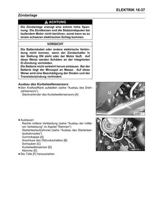 ELEKTRIK 16-37
Zündanlage
                         ACHTUNG
    Die Zündanlage erzeugt eine extrem hohe Span-
    nung. Die Zündkerzen und die Stabzündspulen bei
    laufendem Motor nicht berühren, sonst kann es zu
    einem schweren elektrischen Schlag kommen.

                        VORSICHT
    Die Batteriekabel oder andere elektrische Verbin-
    dung nicht trennen, wenn der Zündschalter in
    der Stellung ON steht oder der Motor läuft. Auf
    diese Weise werden Schäden an der integrierten
    IC-Zündung vermieden.
    Die Batterie nicht verkehrt herum einbauen. Bei der
    Batterie liegt der Minuspol an Masse. Auf diese
    Weise wird eine Beschädigung der Dioden und der
    Transistorzündung verhindert.

Ausbau des Kurbelwellensensors
• Den Kraftstofftank aufstellen (siehe "Ausbau des Dreh-
  zahlsensors").
     Steckverbinder des Kurbelwellensensors [A]




• Ausbauen:
   Rechte mittlere Verkleidung (siehe "Ausbau der mittle-
     ren Verkleidung" im Kapitel "Rahmen")
     Starterleerlaufzahnrad (siehe "Ausbau des Starterleer-
     laufzahnrades")
     Gummikappe [A]
     Anschluss des Öldruckschalters [B]
     Schrauben [C]
     Kurbelwellensensor [D]
     Klemme [E]
•   Die Tülle [F] herausziehen.
 