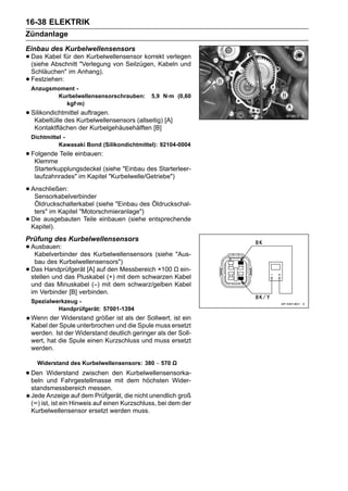 16-38 ELEKTRIK
Zündanlage
Einbau des Kurbelwellensensors
• Das Kabel für den Kurbelwellensensor korrekt verlegen
  (siehe Abschnitt "Verlegung von Seilzügen, Kabeln und
    Schläuchen" im Anhang).
•   Festziehen:
    Anzugsmoment -
           Kurbelwellensensorschrauben:         5,9 N·m (0,60
             kgf·m)
• SilikondichtmittelKurbelwellensensors (allseitig) [A]
   Kabeltülle des
                     auftragen.

     Kontaktflächen der Kurbelgehäusehälften [B]
    Dichtmittel -
              Kawasaki Bond (Silikondichtmittel): 92104-0004
• Folgende Teile einbauen:
   Klemme
     Starterkupplungsdeckel (siehe "Einbau des Starterleer-
     laufzahnrades" im Kapitel "Kurbelwelle/Getriebe")

• Anschließen:
   Sensorkabelverbinder
     Öldruckschalterkabel (siehe "Einbau des Öldruckschal-
     ters" im Kapitel "Motorschmieranlage")
•   Die ausgebauten Teile einbauen (siehe entsprechende
    Kapitel).
Prüfung des Kurbelwellensensors
• Ausbauen:
   Kabelverbinder des Kurbelwellensensors (siehe "Aus-
     bau des Kurbelwellensensors")
•   Das Handprüfgerät [A] auf den Messbereich ×100 Ω ein-
    stellen und das Pluskabel (+) mit dem schwarzen Kabel
    und das Minuskabel (–) mit dem schwarz/gelben Kabel
    im Verbinder [B] verbinden.
    Spezialwerkzeug -
             Handprüfgerät: 57001-1394
    Wenn der Widerstand größer ist als der Sollwert, ist ein
    Kabel der Spule unterbrochen und die Spule muss ersetzt
    werden. Ist der Widerstand deutlich geringer als der Soll-
    wert, hat die Spule einen Kurzschluss und muss ersetzt
    werden.

      Widerstand des Kurbelwellensensors: 380 ∼ 570 Ω

• Den Widerstand zwischen den Kurbelwellensensorka-
  beln und Fahrgestellmasse mit dem höchsten Wider-
    standsmessbereich messen.
    Jede Anzeige auf dem Prüfgerät, die nicht unendlich groß
    (∞) ist, ist ein Hinweis auf einen Kurzschluss, bei dem der
    Kurbelwellensensor ersetzt werden muss.
 