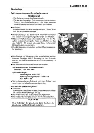 ELEKTRIK 16-39
Zündanlage
Spitzenspannung am Kurbelwellensensor
                      ANMERKUNG
    ○Die Batterie muss voll aufgeladen sein.
    ○Die Verwendung eines Spitzenspannungsadapters zur
     Prüfung des Kurbelwellensensors ist einer Messung
     des Kurbelwellensensor-Widerstands vorzuziehen.

• Ausbauen:
   Kabelverbinder des Kurbelwellensensors (siehe "Aus-
     bau des Kurbelwellensensors")

• Handprüfgerät [A] auf den Bereich ×10 V anschließen.
  und an den Spitzenspannungsadapter [B]
                                           DC einstellen

• Mit einem das schwarz/gelbe Kabel Kabel (–) [C] und das
  apters an
            Prüfkabel das schwarze
                                    anschließen
                                                  des Ad-

    rote Kabel (+) [D] an das schwarze Kabel im Verbinder
    [E] des Kurbelwellensensors.
•   Den Zündschalter einschalten und den Motorstoppschal-
    ter betätigen.



• Den Starterknopf drücken 5 Sekunden mit dem Anlasser
  lung des Getriebes 4 bis
                           und den Motor bei Leerlaufstel-

    drehen, um die Kurbelwellensensor-Spitzenspannung zu
    messen.
•   Die Messung mindestens fünfmal wiederholen.
    Spitzenspannung am Kurbelwellensensor
      Standard: 3,2 V oder mehr

    Spezialwerkzeuge -
             Handprüfgerät: 57001-1394
             Spitzenspannungsadapter: 57001-1415
             Typ: KEK-54-9-B
    Wenn die Anzeige am Prüfgerät nicht dem Sollwert ent-
    spricht, den Kurbelwellensensor überprüfen.
Ausbau der Stabzündspulen
• Ausbauen:
   Luftfiltergehäuse (siehe "Ausbau des Luftfiltergehäuses"
     im Kapitel "Kraftstoffanlage (DFI)")
•   Die Verbinder für die Stabzündspulen [A] trennen.
•   Die Stabzündspulen [B] von den Zündkerzen abziehen.
                       VORSICHT
    Den Verbinder der Zündspule beim Ausbau der
    Zündspule nicht mit Gewalt abziehen.
 