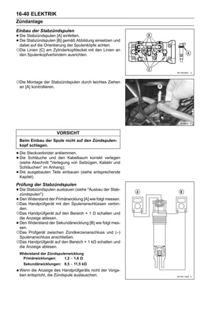 16-40 ELEKTRIK
Zündanlage
Einbau der Stabzündspulen
• Die Stabzündspulen [B] gemäß Abbildung einsetzen und
      Stabzündspulen [A] einfetten.
• dabei auf die Orientierung der Spulenköpfe achten.
  Die

○Die Linien [C] am Zylinderkopfdeckel mit den Linien an
    den Spulenkopfverbindern ausrichten.




○Die Montage der Stabzündspulen durch leichtes Ziehen
    an [A] kontrollieren.




                            VORSICHT
    Beim Einbau der Spule nicht auf den Zündspulen-
    kopf schlagen.

• Die Steckverbinder anklemmen.
• Die Schläuche und den Kabelbaum korrekt verlegen
  (siehe Abschnitt "Verlegung von Seilzügen, Kabeln und
    Schläuchen" im Anhang).
•   Die ausgebauten Teile einbauen (siehe entsprechende
    Kapitel).
Prüfung der Stabzündspulen
• Die Stabzündspulen ausbauen (siehe "Ausbau der Stab-
  zündspulen").
• Den Widerstand der Primärwicklung [A] wie folgt messen.
○Das Handprüfgerät mit den Spulenanschlüssen verbin-
    den.
○Das Handprüfgerät auf den Bereich × 1 Ω schalten und
 die Anzeige ablesen.
•Den Widerstand der Sekundärwicklung [B] wie folgt mes-
 sen.
○Das Prüfgerät zwischen Zündkerzenanschluss und (–)
 Spulenanschluss anschließen.
○Das Handprüfgerät auf den Bereich × 1 kΩ schalten und
 die Anzeige ablesen.
    Widerstand der Zündspulenwicklung
     Primärwicklungen:     1,2 ∼ 1,6 Ω
      Sekundärwicklungen: 8,5 ∼ 11,5 kΩ
    Wenn die Anzeige des Handprüfgeräts nicht der Vorga-
    ben entspricht, die Zündspule austauschen.
 