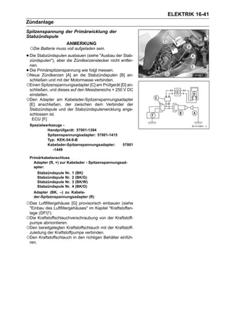 ELEKTRIK 16-41
Zündanlage
Spitzenspannung der Primärwicklung der
Stabzündspule
                        ANMERKUNG
    ○Die Batterie muss voll aufgeladen sein.
• Die Stabzündspulendie Zündkerzenstecker nicht entfer-
  zündspulen"), aber
                     ausbauen (siehe "Ausbau der Stab-

 nen.
•Die Primärspitzenspannung wie folgt messen.
○Neue Zündkerzen [A] an die Stabzündspulen [B] an-
 schließen und mit der Motormasse verbinden.
○Einen Spitzenspannungsadapter [C] am Prüfgerät [D] an-
 schließen, und dieses auf den Messbereichs × 250 V DC
 einstellen.
○Den Adapter am Kabelader-Spitzenspannungsadapter
 [E] anschließen, der zwischen dem Verbinder der
 Stabzündspule und der Stabzündspulenwicklung ange-
 schlossen ist.
  ECU [F]
    Spezialwerkzeuge -
             Handprüfgerät: 57001-1394
             Spitzenspannungsadapter: 57001-1415
             Typ: KEK-54-9-B
             Kabelader-Spitzenspannungsadapter:      57001
                -1449

    Primärkabelanschluss
      Adapter (R, +) zur Kabelader - Spitzenspannungsad-
      apter:
        Stabzündspule   Nr.   1   (BK)
        Stabzündspule   Nr.   2   (BK/G)
        Stabzündspule   Nr.   3   (BK/W)
        Stabzündspule   Nr.   4   (BK/O)
      Adapter (BK, –) zu Kabela-
      der-Spitzenspannungsadapter (R)
○Das   Luftfiltergehäuse [G] provisorisch einbauen (siehe
 "Einbau des Luftfiltergehäuses" im Kapitel "Kraftstoffan-
 lage (DFI)").
○Die Kraftstoffschlauchverschraubung von der Kraftstoff-
 pumpe abmontieren.
○Den bereitgelegten Kraftstoffschlauch mit der Kraftstoff-
 zuleitung der Kraftstoffpumpe verbinden.
○Den Kraftstoffschlauch in den richtigen Behälter einfüh-
 ren.
 