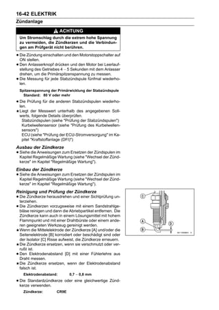 16-42 ELEKTRIK
Zündanlage
                           ACHTUNG
    Um Stromschlag durch die extrem hohe Spannung
    zu vermeiden, die Zündkerzen und die Verbindun-
    gen am Prüfgerät nicht berühren.

• Die Zündung einschalten und den Motorstoppschalter auf
  ON stellen.
• Den Anlasserknopf drücken Sekunden mit dem Leerlauf-
  stellung des Getriebes 4 ∼ 5
                               und den Motor bei
                                                 Anlasser
    drehen, um die Primärspitzenspannung zu messen.
•   Die Messung für jede Stabzündspule fünfmal wiederho-
    len.
    Spitzenspannung der Primärwicklung der Stabzündspule
      Standard: 80 V oder mehr

• Die Prüfung für die anderen Stabzündspulen wiederho-
  len.
    Liegt der Messwert unterhalb des angegebenen Soll-
    werts, folgende Details überprüfen.
     Stabzündspulen (siehe "Prüfung der Stabzündspulen")
     Kurbelwellensensor (siehe "Prüfung des Kurbelwellen-
     sensors")
     ECU (siehe "Prüfung der ECU-Stromversorgung" im Ka-
     pitel "Kraftstoffanlage (DFI)")
Ausbau der Zündkerze
• Siehe die Anweisungen zum Ersetzen"Wechsel der Zünd-
  Kapitel Regelmäßige Wartung (siehe
                                     der Zündspulen im

    kerze" im Kapitel "Regelmäßige Wartung").
Einbau der Zündkerze
• Siehe die Anweisungen zum Ersetzen"Wechsel der Zünd-
  Kapitel Regelmäßige Wartung (siehe
                                     der Zündspulen im

    kerze" im Kapitel "Regelmäßige Wartung").
Reinigung und Prüfung der Zündkerze
• Die Zündkerze herausdrehen und einer Sichtprüfung un-
  terziehen.
• Die Zündkerzen vorzugsweise mit einem entfernen. Die
  bläse reinigen und dann die Abriebpartikel
                                             Sandstrahlge-

    Zündkerze kann auch in einem Lösungsmittel mit hohem
    Flammpunkt und mit einer Drahtbürste oder einem ande-
    ren geeigneten Werkzeug gereinigt werden.
    Wenn die Mittelelektrode der Zündkerze [A] und/oder die
    Seitenelektrode [B] korrodiert oder beschädigt sind oder
    der Isolator [C] Risse aufweist, die Zündkerze erneuern.
    Die Zündkerze ersetzen, wenn sie verschmutzt oder ver-
    rußt ist.
•   Den Elektrodenabstand [D] mit einer Fühlerlehre aus
    Draht messen.
    Die Zündkerze ersetzen, wenn der Elektrodenabstand
    falsch ist.
      Elektrodenabstand:       0,7 ∼ 0,8 mm

• Die Standardzündkerze oder eine gleichwertige Zünd-
  kerze verwenden.
      Zündkerze:        CR9E
 
