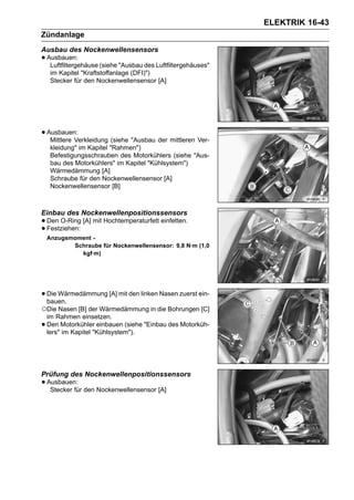 ELEKTRIK 16-43
Zündanlage
Ausbau des Nockenwellensensors
• Ausbauen:
   Luftfiltergehäuse (siehe "Ausbau des Luftfiltergehäuses"
     im Kapitel "Kraftstoffanlage (DFI)")
     Stecker für den Nockenwellensensor [A]




• Ausbauen:
   Mittlere Verkleidung (siehe "Ausbau der mittleren Ver-
     kleidung" im Kapitel "Rahmen")
     Befestigungsschrauben des Motorkühlers (siehe "Aus-
     bau des Motorkühlers" im Kapitel "Kühlsystem")
     Wärmedämmung [A]
     Schraube für den Nockenwellensensor [A]
     Nockenwellensensor [B]



Einbau des Nockenwellenpositionssensors
• Den O-Ring [A] mit Hochtemperaturfett einfetten.
• Festziehen:
    Anzugsmoment -
           Schraube für Nockenwellensensor: 9,8 N·m (1,0
             kgf·m)




• Die Wärmedämmung [A] mit den linken Nasen zuerst ein-
  bauen.
○Die Nasen [B] der Wärmedämmung in die Bohrungen [C]
    im Rahmen einsetzen.
•   Den Motorkühler einbauen (siehe "Einbau des Motorküh-
    lers" im Kapitel "Kühlsystem").




Prüfung des Nockenwellenpositionssensors
• Ausbauen: den Nockenwellensensor [A]
   Stecker für
 