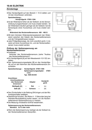 16-44 ELEKTRIK
Zündanlage

• mit den Anschlüssenauf den Bereich × 10 Ω stellen und
  Das Handprüfgerät
                      verbinden.
    Spezialwerkzeug -
             Handprüfgerät: 57001-1394
    Ist der Widerstand höher als der Sollwert, ist die Sensor-
    wicklung kurzgeschlossen und muss ersetzt werden. Ist
    der Widerstand deutlich geringer als der Sollwert, hat die
    Sensorspule einen Kurzschluss und muss ersetzt wer-
    den.
      Widerstand des Nockenwellensensors: 400 ∼ 460 Ω

• Mit dem höchsten Widerstandsmessbereich den Wider-
  stand zwischen den Kabeln des Nockenwellensensors
    und der Fahrgestellmasse messen.
    Jede Prüfgeräteanzeige, die nicht unendlich groß (∞) ist,
    weist auf einen Kurzschluss hin, und der Nockenwellen-
    sensor muss ersetzt werden.
Prüfung der Spitzenspannung am
Nockenwellensensor
• Ausbauen:
   Verbinder    des Nockenwellensensors (siehe "Ausbau
     des Nockenwellensensors")
•   Ein Handprüfgerät [A] auf den Messbereich 10 V DC ein-
    stellen.
•   Den Spitzenspannungsadapter [B] an das Handprüfge-
    rät und an den Klemmen des Nockenwellensensors an-
    schließen.
    Spezialwerkzeuge -    Handprüfgerät: 57001-1394
                          Spitzenspannungsadapter:         57001
                             -1415
                          Typ: KEK-54-9-B

    Anschlüsse:
      Anschlussklemme
                                                 Handprüf-
       des Nockenwel-            Adapter
                                                   gerät
         lensensors
         Weiß/gelb [C]     ←       Rot      →        (–)
            Gelb [D]       ←    Schwarz     →        (+)

• Den Zündschalterbetätigen. ON bringen und den Mo-
  torstoppschalter
                    in die Stellung

• Starterknopf drücken, denlaufen lassen, um die Nocken-
  Getriebe-Neutralstellung
                             Motor 4 ∼ 5 Sekunden lang bei

    wellensensor-Spitzenspannung zu messen.
•   Die Messung mindestens fünfmal wiederholen.
    Spitzenspannung des Nockenwellensensors
      Standard: 0,4 V oder mehr
    Wenn die Spitzenspannung niedriger als der Sollwert ist,
    den Nockenwellensensor überprüfen.
 