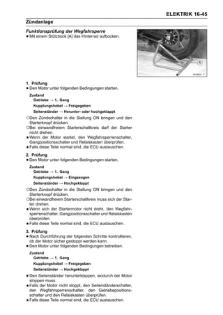 ELEKTRIK 16-45
Zündanlage
Funktionsprüfung der Wegfahrsperre
• Mit einem Stützbock [A] das Hinterrad aufbocken.




1. Prüfung
• Den Motor unter folgenden Bedingungen starten.
    Zustand
      Getriebe → 1. Gang
      Kupplungshebel → Freigegeben
      Seitenständer → Herunter- oder hochgeklappt
○Den Zündschalter in die Stellung ON bringen und den
 Starterknopf drücken.
○Bei einwandfreiem Starterschaltkreis darf der Starter
 nicht drehen.
 Wenn der Motor startet, den Wegfahrsperrenschalter,
 Gangpositionsschalter und Relaiskasten überprüfen.
 Falls diese Teile normal sind, die ECU austauschen.
2. Prüfung
• Den Motor unter folgenden Bedingungen starten.
    Zustand
      Getriebe → 1. Gang
      Kupplungshebel → Eingezogen
      Seitenständer → Hochgeklappt
○Den Zündschalter in die Stellung ON bringen und den
 Starterknopf drücken.
○Bei einwandfreiem Starterschaltkreis muss sich der Star-
 ter drehen.
 Wenn sich der Startermotor nicht dreht, den Wegfahr-
 sperrenschalter, Gangpositionsschalter und Relaiskasten
 überprüfen.
 Falls diese Teile normal sind, die ECU austauschen.
3. Prüfung
• Nach Durchführung der folgenden Schritte kontrollieren,
  ob der Motor sicher gestoppt werden kann.
• Den Motor unter folgenden Bedingungen betreiben.
    Zustand
      Getriebe → 1. Gang
      Kupplungshebel → Freigegeben
      Seitenständer → Hochgeklappt

• Den Seitenständer herunterklappen, wodurch der Motor
  stoppen muss.
    Falls der Motor nicht stoppt, den Seitenständerschalter,
    den Wegfahrsperrenschalter, den Getriebepositions-
    schalter und den Relaiskasten überprüfen.
    Falls diese Teile normal sind, die ECU austauschen.
 