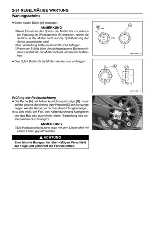 2-34 REGELMÄßIGE WARTUNG
Wartungsschritte

• Einen neuen Splint [A] einsetzen.
                      ANMERKUNG
 ○Beim Einsetzen des Splints die Mutter bis zur nächs-
  ten Passung im Uhrzeigersinn [B] anziehen, wenn die
  Schlitze in der Mutter nicht auf die Splintbohrung der
  Achse ausgerichtet sind.
 ○Die Verstellung sollte maximal 30 Grad betragen.
 ○Wenn der Schlitz über die nächstgelegene Bohrung hi-
  naus verstellt ist, die Mutter lockern und wieder festzie-
  hen.

• Den Splint [A] durch die Mutter stecken und umbiegen.




Prüfung der Radausrichtung
• Die die gleiche MarkierungAusrichtungsanzeigeSchwinge
  auf
       Kerbe [A] der linken
                            oder Position [C] der
                                                  [B] muss

 zeigen wie die Kerbe der rechten Ausrichtungsanzeige.
 Ist dies nicht der Fall, den Kettendurchhang korrigieren
 und das Rad neu ausrichten (siehe "Einstellung des An-
 triebsketten-Durchhangs").
                      ANMERKUNG
 ○Die Radausrichtung kann auch mit dem Lineal oder mit
  einem Faden geprüft werden.

                        ACHTUNG
 Eine falsche Radspur hat übermäßigen Verschleiß
 zur Folge und gefährdet die Fahrsicherheit.
 