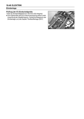 16-46 ELEKTRIK
Zündanlage
Prüfung der IC-Zündschaltgeräts
○Das IC-Zündschaltgerät ist in die ECU [A] integriert.
• Zum ÜberprüfenWegfahrsperre, Fehlersuchdiagramm der
  onsprüfung der
                 der ECU-Stromversorgung siehe Funkti-

 Zündanlage und das Kapitel "Kraftstoffanlage (DFI)".
 