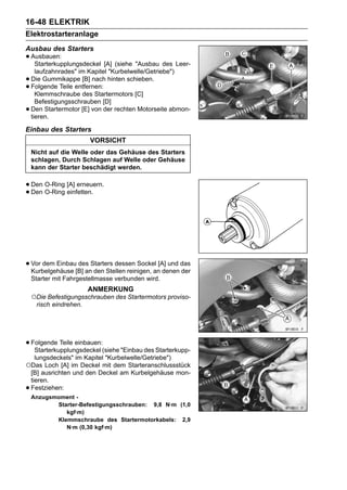 16-48 ELEKTRIK
Elektrostarteranlage
Ausbau des Starters
• Ausbauen:
   Starterkupplungsdeckel [A] (siehe "Ausbau des Leer-
      laufzahnrades" im Kapitel "Kurbelwelle/Getriebe")
•   Die Gummikappe [B] nach hinten schieben.
•   Folgende Teile entfernen:
      Klemmschraube des Startermotors [C]
      Befestigungsschrauben [D]
•   Den Startermotor [E] von der rechten Motorseite abmon-
    tieren.

Einbau des Starters
                        VORSICHT
    Nicht auf die Welle oder das Gehäuse des Starters
    schlagen, Durch Schlagen auf Welle oder Gehäuse
    kann der Starter beschädigt werden.


• Den O-Ring [A] erneuern.
• Den O-Ring einfetten.




• Vor dem Einbau[B] anStarters dessen Sockel [A] und das
  Kurbelgehäuse
                 des
                       den Stellen reinigen, an denen der
    Starter mit Fahrgestellmasse verbunden wird.
                        ANMERKUNG
    ○Die Befestigungsschrauben des Startermotors proviso-
     risch eindrehen.




• Folgende Teile einbauen:(siehe "Einbau des Starterkupp-
   Starterkupplungsdeckel
     lungsdeckels" im Kapitel "Kurbelwelle/Getriebe")
○Das Loch [A] im Deckel mit dem Starteranschlussstück
    [B] ausrichten und den Deckel am Kurbelgehäuse mon-
    tieren.
•   Festziehen:
    Anzugsmoment -
           Starter-Befestigungsschrauben: 9,8 N·m (1,0
              kgf·m)
           Klemmschraube des Startermotorkabels: 2,9
              N·m (0,30 kgf·m)
 