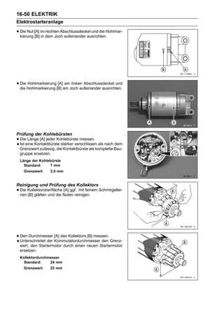 16-50 ELEKTRIK
Elektrostarteranlage

• Die Nut [A] im dem Joch aufeinander ausrichten.Hohlmar-
  kierung [B] in
                 rechten Abschlussdeckel und die




• Die Hohlmarkierung [B] am Joch aufeinander ausrichten.
  die
      Hohlmarkierung [A] am linken Abschlussdeckel und




Prüfung der Kohlebürsten
• Dieeine Kontaktbürste stärker verschlissen als nach dem
  Ist
      Länge [A] jeder Kohlebürste messen.

 Grenzwert zulässig, die Kontaktbürste als komplette Bau-
 gruppe ersetzen.
 Länge der Kohlebürste
   Standard:    7 mm
    Grenzwert:    3,5 mm


Reinigung und Prüfung des Kollektors
• Die KollektoroberflächeNuten reinigen. Schmirgellei-
  nen [B] glätten und die
                          [A] ggf. mit feinem




• Den Durchmesser [A] des Kollektors [B] messen. Grenz-
  Unterschreitet der Kommutatordurchmesser den
 wert, den Startermotor durch einen neuen Startermotor
 ersetzen.
 Kollektordurchmesser
   Standard:    24 mm
    Grenzwert:    23 mm
 