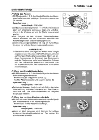 ELEKTRIK 16-51
Elektrostarteranlage
Prüfung des Ankers
• Mit Messbereichzwei Ω des Handprüfgeräts den Wider-
  stand zwischen
                  ×1
                      beliebigen Kommutatorsegmenten
    [A] messen.
    Spezialwerkzeug -
             Handprüfgerät: 57001-1394
    Wird zwischen zwei Segmenten (∞) ein hoher Widerstand
    oder kein Widerstand gemessen, liegt eine Unterbre-
    chung in der Wicklung vor und der Starter muss ersetzt
    werden.
•   Das Prüfgerät auf den höchsten Widerstandsmess-
    bereich einstellen und den Widerstand zwischen den
    Kollektorsegmenten und der Welle [B] messen.
    Wenn eine Anzeige feststellbar ist, liegt ein Kurzschluss
    im Anker vor und der Starter muss ersetzt werden.

                        ANMERKUNG
    ○Selbst wenn diese Prüfungen des Ankers keine Mängel
     aufzeigen, kann im Anker ein Defekt vorliegen, der sich
     nicht mit dem Prüfgerät erkennen lässt. Wenn alle an-
     deren Komponenten im Stromkreis des Startermotors
     und der Startermotor selbst anscheinend in Ordnung
     sind, der Startermotor jedoch nicht durchdreht oder
     nur schwer durchdreht, den Startermotor durch einen
     neuen ersetzen.

Prüfung der Kontaktbürstenkabel
• Mit Messbereich × 1 messen.
  stand wie dargestellt
                        Ω des Handprüfgeräts den Wider-

     Klemmschraube und positive Bürste [A]
     Rechter Abschlussdeckel und negative Bürste [B]
    Spezialwerkzeug -
             Handprüfgerät: 57001-1394
    Beträgt der Messwert deutlich mehr als 0 Ohm, liegt eine
    Unterbrechung im Kohlebürstenkabel vor. Die Pluskon-
    taktbürste bzw. die Minuskontaktbürste als komplette
    Baugruppe ersetzen.
Prüfung des rechten Abschlussdeckels
• Mit dem höchsten Widerstandsmessbereich am Prüfgerät
  den Widerstand wie in der Abbildung messen.
     Klemme und rechter Abschlussdeckel [A]
    Spezialwerkzeug -
             Handprüfgerät: 57001-1394
    Wenn ein Wert gemessen wird, liegt ein Kurzschluss
    in dem rechten Abschlussdeckel vor. Den rechten Ab-
    schlussdeckel ersetzen.
 