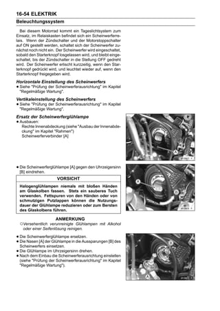 16-54 ELEKTRIK
Beleuchtungssystem
  Bei diesem Motorrad kommt ein Tageslichtsystem zum
Einsatz, im Relaiskasten befindet sich ein Scheinwerferre-
lais. Wenn der Zündschalter und der Motorstoppschalter
auf ON gestellt werden, schaltet sich der Scheinwerfer zu-
nächst noch nicht ein. Der Scheinwerfer wird eingeschaltet,
sobald den Starterknopf losgelassen wird, und bleibt einge-
schaltet, bis der Zündschalter in die Stellung OFF gedreht
wird. Der Scheinwerfer erlischt kurzzeitig, wenn den Star-
terknopf gedrückt wird, und leuchtet wieder auf, wenn den
Starterknopf freigegeben wird.
Horizontale Einstellung des Scheinwerfers
• Siehe "PrüfungWartung".
  "Regelmäßige
                 der Scheinwerferausrichtung" im Kapitel


Vertikaleinstellung des Scheinwerfers
• Siehe "PrüfungWartung".
  "Regelmäßige
                 der Scheinwerferausrichtung" im Kapitel


Ersatz der Scheinwerferglühlampe
• Ausbauen:
   Rechte Innenabdeckung (siehe "Ausbau der Innenabde-
   ckung" im Kapitel "Rahmen")
   Scheinwerferverbinder [A]




• Dieeindrehen.
  [B]
      Scheinwerferglühlampe [A] gegen den Uhrzeigersinn

                       VORSICHT
 Halogenglühlampen niemals mit bloßen Händen
 am Glaskolben fassen. Stets ein sauberes Tuch
 verwenden. Fettspuren von den Händen oder von
 schmutzigen Putzlappen können die Nutzungs-
 dauer der Glühlampe reduzieren oder zum Bersten
 des Glaskolbens führen.

                      ANMERKUNG
 ○Versehentlich   verunreinigte Glühlampen mit Alkohol
   oder einer Seifenlösung reinigen.

• Die Nasen [A] der Glühlampeersetzen.
      Scheinwerferglühlampe
• Scheinwerfers einsetzen. in die Aussparungen [B] des
  Die

• Die Glühlampe imdie Scheinwerferausrichtung einstellen
                     Uhrzeigersinn drehen.
• Nach dem Einbau Scheinwerferausrichtung" im Kapitel
  (siehe "Prüfung der
 "Regelmäßige Wartung").
 