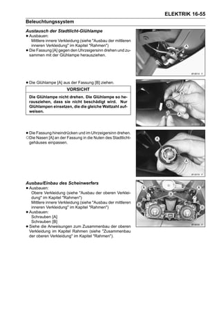 ELEKTRIK 16-55
Beleuchtungssystem
Austausch der Stadtlicht-Glühlampe
• Ausbauen: Verkleidung (siehe "Ausbau der mittleren
   Mittlere innere
     inneren Verkleidung" im Kapitel "Rahmen")
•   Die Fassung [A] gegen den Uhrzeigersinn drehen und zu-
    sammen mit der Glühlampe herausziehen.




• Die Glühlampe [A] aus der Fassung [B] ziehen.
                         VORSICHT
    Die Glühlampe nicht drehen. Die Glühlampe so he-
    rausziehen, dass sie nicht beschädigt wird. Nur
    Glühlampen einsetzen, die die gleiche Wattzahl auf-
    weisen.




• Die Fassung hineindrücken und im Uhrzeigersinn drehen.
○Die Nasen [A] an der Fassung in die Nuten des Stadtlicht-
    gehäuses einpassen.




Ausbau/Einbau des Scheinwerfers
• Ausbauen:
   Obere Verkleidung (siehe "Ausbau der oberen Verklei-
     dung" im Kapitel "Rahmen")
     Mittlere innere Verkleidung (siehe "Ausbau der mittleren
     inneren Verkleidung" im Kapitel "Rahmen")
•   Ausbauen:
     Schrauben [A]
     Schrauben [B]
•   Siehe die Anweisungen zum Zusammenbau der oberen
    Verkleidung im Kapitel Rahmen (siehe "Zusammenbau
    der oberen Verkleidung" im Kapitel "Rahmen").
 