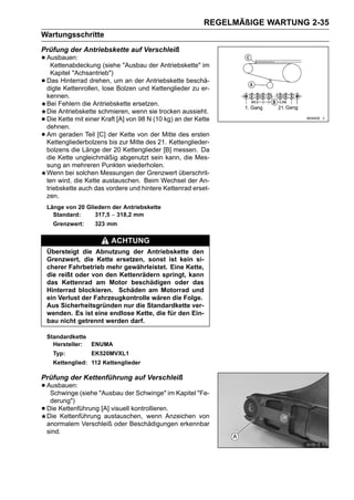 REGELMÄßIGE WARTUNG 2-35
Wartungsschritte
Prüfung der Antriebskette auf Verschleiß
• Ausbauen:
   Kettenabdeckung (siehe "Ausbau der Antriebskette" im
      Kapitel "Achsantrieb")
•   Das Hinterrad drehen, um an der Antriebskette beschä-
    digte Kettenrollen, lose Bolzen und Kettenglieder zu er-
    kennen.
    Bei Fehlern die Antriebskette ersetzen.
    Die Antriebskette schmieren, wenn sie trocken aussieht.
•   Die Kette mit einer Kraft [A] von 98 N (10 kg) an der Kette
    dehnen.
•   Am geraden Teil [C] der Kette von der Mitte des ersten
    Kettengliederbolzens bis zur Mitte des 21. Kettenglieder-
    bolzens die Länge der 20 Kettenglieder [B] messen. Da
    die Kette ungleichmäßig abgenutzt sein kann, die Mes-
    sung an mehreren Punkten wiederholen.
    Wenn bei solchen Messungen der Grenzwert überschrit-
    ten wird, die Kette austauschen. Beim Wechsel der An-
    triebskette auch das vordere und hintere Kettenrad erset-
    zen.
    Länge von 20 Gliedern der Antriebskette
      Standard:     317,5 ∼ 318,2 mm
      Grenzwert:     323 mm

                           ACHTUNG
    Übersteigt die Abnutzung der Antriebskette den
    Grenzwert, die Kette ersetzen, sonst ist kein si-
    cherer Fahrbetrieb mehr gewährleistet. Eine Kette,
    die reißt oder von den Kettenrädern springt, kann
    das Kettenrad am Motor beschädigen oder das
    Hinterrad blockieren. Schäden am Motorrad und
    ein Verlust der Fahrzeugkontrolle wären die Folge.
    Aus Sicherheitsgründen nur die Standardkette ver-
    wenden. Es ist eine endlose Kette, die für den Ein-
    bau nicht getrennt werden darf.

    Standardkette
      Hersteller: ENUMA
      Typ:          EK520MVXL1
      Kettenglied: 112 Kettenglieder

Prüfung der Kettenführung auf Verschleiß
• Ausbauen: (siehe "Ausbau der Schwinge" im Kapitel "Fe-
   Schwinge
     derung")
•   Die Kettenführung [A] visuell kontrollieren.
    Die Kettenführung austauschen, wenn Anzeichen von
    anormalem Verschleiß oder Beschädigungen erkennbar
    sind.
 