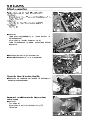 16-56 ELEKTRIK
Beleuchtungssystem
Ausbau der LED für Rück-/Bremsleuchte
• Ausbauen: (siehe "Ausbau der Sitzabdeckung" im
   Sitzabdeckung
     Kapitel "Rahmen")
•   Abziehen:
     Verbinder der Rück-/Bremsleuchte (LED) [A]
•   Ausbauen:
     Klemme [B]



• Ausbauen:
   Linke Auspufftopfabdeckung      [A] (siehe "Ausbau der
     Blinkerleuchten")
     Abdeckung der hinteren Blinkerleuchte [B]
     Linke Blinkerleuchte [C] (siehe "Ausbau der Blinker-
     leuchten")




• Befestigungsschrauben [A] abschrauben.
• Die Rück-/Bremsleuchte (LED) [B] entfernen.




Einbau der Rück-/Bremsleuchte (LED)
• Die Nut [A] der Leuchte in die Kante [B] der Blinkerleuch-
  ten-Abdeckung einpassen.




Austausch der Glühlampe der Kennzeichen-
beleuchtung
• Ausbauen: [A]
   Schrauben
     Abdeckung der Kennzeichenbeleuchtung [B]
     Glühlampe
 