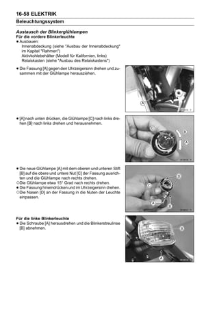 16-58 ELEKTRIK
Beleuchtungssystem

Austausch der Blinkerglühlampen
Für die vordere Blinkerleuchte
•Ausbauen:
  Innenabdeckung (siehe "Ausbau der Innenabdeckung"
  im Kapitel "Rahmen")
  Aktivkohlebehälter (Modell für Kalifornien, links)
  Relaiskasten (siehe "Ausbau des Relaiskastens")

• Die Fassung [A] gegen den Uhrzeigersinn drehen und zu-
  sammen mit der Glühlampe herausziehen.




• [A] nachnach links drehen und herausnehmen. links dre-
  hen [B]
           unten drücken, die Glühlampe [C] nach




• Dieauf dieGlühlampe [A] mit dem[C] der Fassung ausrich-
  [B]
      neue
             obere und untere Nut
                                  oberen und unteren Stift

 ten und die Glühlampe nach rechts drehen.
○Die Glühlampe etwa 15° Grad nach rechts drehen.
•Die Fassung hineindrücken und im Uhrzeigersinn drehen.
○Die Nasen [D] an der Fassung in die Nuten der Leuchte
 einpassen.




Für die linke Blinkerleuchte
•Die Schraube [A] herausdrehen und die Blinkerstreulinse
 [B] abnehmen.
 