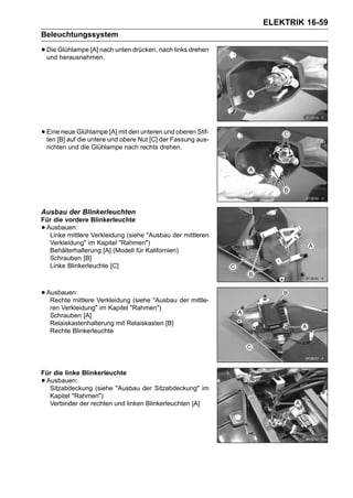 ELEKTRIK 16-59
Beleuchtungssystem

• Die Glühlampe [A] nach unten drücken, nach links drehen
  und herausnehmen.




• Eine[B] auf Glühlampeund mit denNut [C] der Fassung aus-
  ten
       neue
              die untere
                         [A]
                             obere
                                   unteren und oberen Stif-

    richten und die Glühlampe nach rechts drehen.




Ausbau der Blinkerleuchten
Für die vordere Blinkerleuchte
•Ausbauen:
  Linke mittlere Verkleidung (siehe "Ausbau der mittleren
  Verkleidung" im Kapitel "Rahmen")
  Behälterhalterung [A] (Modell für Kalifornien)
  Schrauben [B]
  Linke Blinkerleuchte [C]



• Ausbauen:
   Rechte mittlere Verkleidung (siehe "Ausbau der mittle-
     ren Verkleidung" im Kapitel "Rahmen")
     Schrauben [A]
     Relaiskastenhalterung mit Relaiskasten [B]
     Rechte Blinkerleuchte




Für die linke Blinkerleuchte
•Ausbauen:
  Sitzabdeckung (siehe "Ausbau der Sitzabdeckung" im
  Kapitel "Rahmen")
  Verbinder der rechten und linken Blinkerleuchten [A]
 