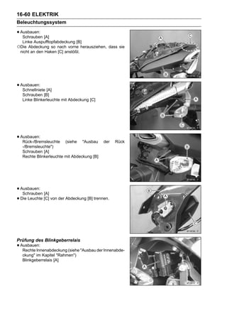 16-60 ELEKTRIK
Beleuchtungssystem

• Ausbauen: [A]
   Schrauben
  Linke Auspufftopfabdeckung [B]
○Die Abdeckung so nach vorne herausziehen, dass sie
 nicht an den Haken [C] anstößt.




• Ausbauen: [A]
   Schnellniete
  Schrauben [B]
  Linke Blinkerleuchte mit Abdeckung [C]




• Ausbauen:
   Rück-/Bremsleuchte   (siehe "Ausbau       der   Rück
  -/Bremsleuchte")
  Schrauben [A]
  Rechte Blinkerleuchte mit Abdeckung [B]




• Ausbauen: [A]
   Schrauben
• Die Leuchte [C] von der Abdeckung [B] trennen.




Prüfung des Blinkgeberrelais
• Ausbauen:
   Rechte Innenabdeckung (siehe "Ausbau der Innenabde-
  ckung" im Kapitel "Rahmen")
  Blinkgeberrelais [A]
 