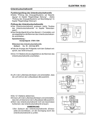 ELEKTRIK 16-63
Unterdruckschaltventil
Funktionsprüfung des Unterdruckschaltventils
• Siehe "Prüfung des"Regelmäßige Wartung".
  digung" im Kapitel
                      Ansaugluftsystems auf     Beschä-
                                                 (Siehe
    "Prüfung des Ansaugluftsystems auf Beschädigung" im
    Kapitel "Regelmäßige Wartung")
Prüfung des Unterdruckschaltventils
• Das
  des
           Unterdruckschaltventil ausbauen (siehe "Ausbau
           Unterdruckschaltventils" im Kapitel "Motorober-
    seite").
•   Das Handprüfgerät [A] auf den Bereich × Ω einstellen und
    wie abgebildet an die Klemmen des Unterdruckschaltven-
    tils anschließen.
    Spezialwerkzeug -
             Handprüfgerät: 57001-1394

    Widerstand des Unterdruckschaltventils
     Sollwert:   Ca. 18 ∼ 22 Ω bei 20°C
    Falls die Anzeige des Prüfgeräts nicht dem Sollwert ent-
    spricht, das Ventil erneuern.

• Eine 12 V Batterie [A] wie abgebildet an die Klemmen des
  Unterdruckschaltventils anschließen.




• LuftLuftden Lufteinlass [A] blasen und sicherstellen, dass
  die
       in
           nicht an den Luftauslässen [B] ausströmt.




• Die 12 Luft in den Lufteinlass [A] blasen und sicherstellen,
         V Batterie abklemmen.
• dass die Luft diesmal an den Luftauslässen [B] ausströmt.
  Erneut

    Wenn das Unterdruckschaltventil nicht wie beschrieben
    funktioniert, das Unterdruckschaltventil erneuern.
                       ANMERKUNG
    ○Den   Schlauch des Unterdruckschaltventils (Einlass-
     seite) [C] durchblasen, um den Durchgang durch das
     Unterdruckschaltventil zu prüfen.
 