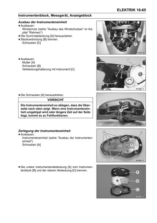 ELEKTRIK 16-65
Instrumentenblock, Messgerät, Anzeigeblock
Ausbau der Instrumenteneinheit
• Ausbauen: (siehe "Ausbau des Windschutzes" im Ka-
   Windschutz
     pitel "Rahmen")
•   Die Gummiabdeckung [A] herausziehen.
•   Steckverbindung [B] trennen.
     Schrauben [C]




• Ausbauen:
   Mutter [A]
     Schrauben [B]
     Verkleidungshalterung mit Instrument [C]




• Die Schrauben [A] herausdrehen.
                        VORSICHT
    Die Instrumenteneinheit so ablegen, dass die Ober-
    seite nach oben zeigt. Wenn eine Instrumentenein-
    heit umgekippt wird oder längere Zeit auf der Seite
    liegt, kommt es zu Fehlfunktionen.




Zerlegung der Instrumenteneinheit
• Ausbauen:
   Instrumenteneinheit (siehe "Ausbau der Instrumenten-
     einheit")
     Schrauben [A]




• Die untere Instrumentenabdeckung [A] [C] trennen.
  tenblock [B] und der oberen Abdeckung
                                        vom Instrumen-
 