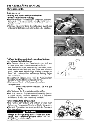 2-36 REGELMÄßIGE WARTUNG
Wartungsschritte
Bremsanlage
Prüfung auf Bremsflüssigkeitsaustritt
(Bremsschlauch und -leitung)
• Bremshebel oder -pedal betätigen und[A] und Verschrau-
  flüssigkeit aus den Bremsschläuchen
                                       prüfen, ob Brems-

 bungen austritt.
 Wenn an irgendeiner Stelle Bremsflüssigkeit austritt, das
 entsprechende Problemteil untersuchen oder ersetzen.




Prüfung der Bremsschläuche auf Beschädigung
und einwandfreie Verlegung
• Die Bremsschläuche und Stellen kontrollieren.
  schleiß, Risse und undichte
                              Verschraubungen auf    Ver-

○Der hohe Druck in der Bremsleitung kann dazu führen,
 dass Flüssigkeitsaustritt [A] oder dass der Schlauch
 platzt, wenn keine regelmäßige Wartung durchgeführt
 wird. Den Gummischlauch während der Prüfung biegen
 und verdrehen.
 Den Schlauch ersetzen, wenn Risse [B], Ausbuchtungen
 [C] oder undichte Stellen festgestellt werden.
 Die Bremsschlauch-Hohlschrauben festziehen.
 Anzugsmoment -
        Bremsschlauch-Hohlschrauben:         25 N·m (2,5
           kgf·m)
• Die Verlegung der Bremsschläuche überprüfen. Brems-
  Bei einer falschen Bremsschlauchführung den
 schlauch gemäß Abschnitt "Verlegung von Seilzügen,
 Kabeln und Schläuchen" im Anhang verlegen.
Funktionsprüfung der Bremsen
• Die Funktion der vorderentrockener Straße überprüfen.
  Fahren des Fahrzeugs auf
                             und hinteren Bremse durch

 Wenn die Bremswirkung unzureichend ist, das Bremssys-
 tem kontrollieren.
                       ACHTUNG
 Erfolgt die Überprüfung durch Fahren des Fahr-
 zeugs, aus Sicherheitsgründen immer auf den
 Umgebungsverkehr achten.
 
