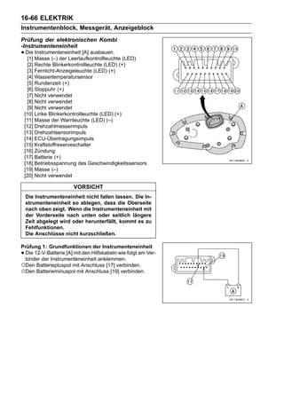 16-66 ELEKTRIK
Instrumentenblock, Messgerät, Anzeigeblock
Prüfung der elektronischen Kombi
-Instrumenteneinheit
• Die Masse (–) der Leerlaufkontrollleuchte (LED)
  [1]
      Instrumenteneinheit [A] ausbauen.

  [2] Rechte Blinkerkontrollleuchte (LED) (+)
  [3] Fernlicht-Anzeigeleuchte (LED) (+)
  [4] Wassertemperatursensor
  [5] Rundenzeit (+)
  [6] Stoppuhr (+)
  [7] Nicht verwendet
  [8] Nicht verwendet
  [9] Nicht verwendet
 [10] Linke Blinkerkontrollleuchte (LED) (+)
 [11] Masse der Warnleuchte (LED) (–)
 [12] Drehzahlmesserimpuls
 [13] Drehzahlsensorimpuls
 [14] ECU-Übertragungsimpuls
 [15] Kraftstoffreserveschalter
 [16] Zündung
 [17] Batterie (+)
 [18] Betriebsspannung des Geschwindigkeitssensors
 [19] Masse (–)
 [20] Nicht verwendet

                       VORSICHT
    Die Instrumenteneinheit nicht fallen lassen. Die In-
    strumenteneinheit so ablegen, dass die Oberseite
    nach oben zeigt. Wenn die Instrumenteneinheit mit
    der Vorderseite nach unten oder seitlich längere
    Zeit abgelegt wird oder herunterfällt, kommt es zu
    Fehlfunktionen.
    Die Anschlüsse nicht kurzschließen.

Prüfung 1: Grundfunktionen der Instrumenteneinheit
•Die 12-V-Batterie [A] mit den Hilfskabeln wie folgt am Ver-
 binder der Instrumenteneinheit anklemmen.
○Den Batteriepluspol mit Anschluss [17] verbinden.
○Den Batterieminuspol mit Anschluss [19] verbinden.
 