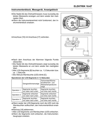 ELEKTRIK 16-67
Instrumentenblock, Messgerät, Anzeigeblock

• Die Nadel [A] des Drehzahlmessers muss kurzzeitig die
  letzten Messwerte anzeigen und dann wieder den nied-
    rigsten Wert.
    Wenn die Instrumenteneinheit nicht funktioniert, den In-
    strumentenblock ersetzen.




• Anschluss [16] mit Anschluss [17] verbinden.




• Nach dem Anschluss
  überprüfen.
                           der Klemmen folgende Punkte

○Die Nadel [A] des Drehzahlmessers zeigt kurzzeitig die
 letzten Messwerte an und dann wieder den niedrigsten
 Wert.
○Alle LCD-Segmente [B] leuchten ca. 1,5 Sekunden bzw.
 ca. 1 Sekunde.
○Die Öldruck-Warnleuchte (LED) blinkt [C].
Operationen der LCD-Segmente in 1,5 Sekunden
                                      Tachometer/Kilome-
                                      terzähler/Uhr- und
               Gangpositionsanzeige
                                      Wassertemperaturan-
                                      zeige
               Segmente leuchten      Segmente leuchten
Operation 1
               von oben nach unten    von links nach rechts
               Segmente erlöschen     Segmente erlöschen
Operation 2
               von oben nach unten    von links nach rechts
               Segmente leuchten      Segmente leuchten
Operation 3
               von oben nach unten    von links nach rechts
 Wenn weder die LCD-Segmente noch die LED noch die
 Warnleuchten aufleuchten, den Instrumentenblock erset-
 zen.
•Klemme [16] abklemmen.
○Alle LCD-Segmente und Warnleuchten (LED) erlöschen.
 Wenn die Segmente nicht erlöschen, die Instrumenten-
 baugruppe ersetzen.
 