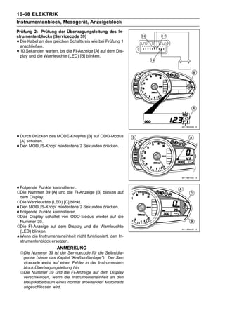 16-68 ELEKTRIK
Instrumentenblock, Messgerät, Anzeigeblock
Prüfung 2: Prüfung der Übertragungsleitung des In-
strumentenblocks (Servicecode 39)
• Die Kabel an den gleichen Schaltkreis wie bei Prüfung 1
  anschließen.
• 10 Sekunden warten, bis die FI-Anzeige [A] auf dem Dis-
  play und die Warnleuchte (LED) [B] blinken.




• Durch Drücken des MODE-Knopfes [B] auf ODO-Modus
  [A] schalten.
• Den MODUS-Knopf mindestens 2 Sekunden drücken.




• Folgende Punkte [A] und die FI-Anzeige [B] blinken auf
○Die Nummer 39
                   kontrollieren.

 dem Display.
○Die Warnleuchte (LED) [C] blinkt.
•Den MODUS-Knopf mindestens 2 Sekunden drücken.
•Folgende Punkte kontrollieren.
○Das Display schaltet von ODO-Modus wieder auf die
 Nummer 39.
○Die FI-Anzeige auf dem Display und die Warnleuchte
 (LED) blinken.
 Wenn die Instrumenteneinheit nicht funktioniert, den In-
 strumentenblock ersetzen.
                       ANMERKUNG
    ○Die Nummer 39 ist der Servicecode für die Selbstdia-
     gnose (siehe das Kapitel "Kraftstoffanlage"). Der Ser-
     vicecode weist auf einen Fehler in der Instrumenten-
     block-Übertragungsleitung hin.
    ○Die Nummer 39 und die FI-Anzeige auf dem Display
     verschwinden, wenn die Instrumenteneinheit an den
     Hauptkabelbaum eines normal arbeitenden Motorrads
     angeschlossen wird.
 