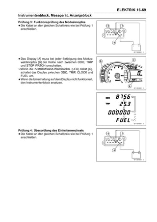 ELEKTRIK 16-69
Instrumentenblock, Messgerät, Anzeigeblock
Prüfung 3: Funktionsprüfung des Modusknopfes
•Die Kabel an den gleichen Schaltkreis wie bei Prüfung 1
 anschließen.




• Das Display [A] mussReihejeder Betätigung des Modus-
  wahlknopfes [B] der
                       bei
                             nach zwischen ODO, TRIP
 und STOP WATCH umschalten.
○Wenn die Kraftstoffstand-Warnleuchte (LED) blinkt [C],
 schaltet das Display zwischen ODO, TRIP, CLOCK und
 FUEL um.
 Wenn die Umschaltung auf dem Display nicht funktioniert,
 den Instrumentenblock ersetzen.




Prüfung 4: Überprüfung des Einheitenwechsels
•Die Kabel an den gleichen Schaltkreis wie bei Prüfung 1
 anschließen.
 